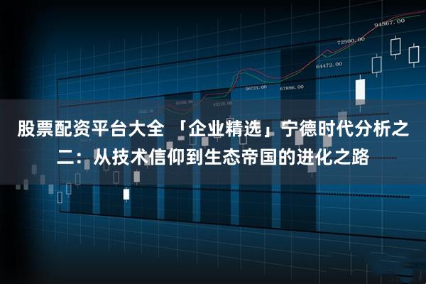 股票配资平台大全 「企业精选」宁德时代分析之二：从技术信仰到生态帝国的进化之路