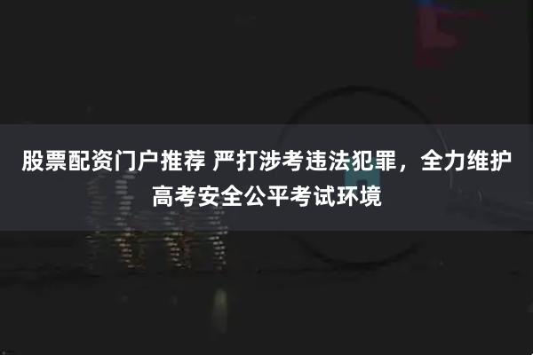 股票配资门户推荐 严打涉考违法犯罪，全力维护高考安全公平考试环境