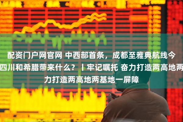 配资门户网官网 中西部首条，成都至雅典航线今开通！将为四川和希腊带来什么？丨牢记嘱托 奋力打造两高地两基地一屏障