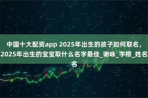 中国十大配资app 2025年出生的孩子如何取名，2025年出生的宝宝取什么名字最佳_谢咏_字根_姓名