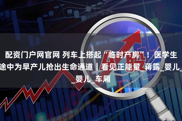 配资门户网官网 列车上搭起“临时产房”！医学生返校途中为早产儿抢出生命通道｜看见正能量_蒋露_婴儿_车厢