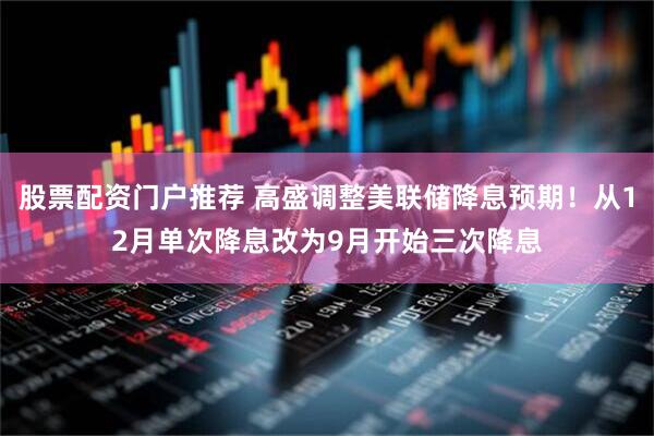 股票配资门户推荐 高盛调整美联储降息预期！从12月单次降息改为9月开始三次降息