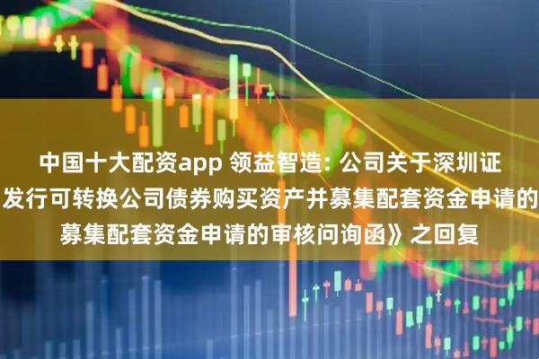 中国十大配资app 领益智造: 公司关于深圳证券交易所《关于公司发行可转换公司债券购买资产并募集配套资金申请的审核问询函》之回复