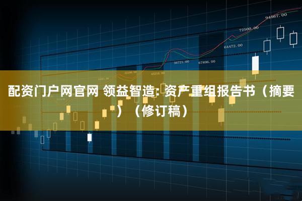 配资门户网官网 领益智造: 资产重组报告书（摘要）（修订稿）