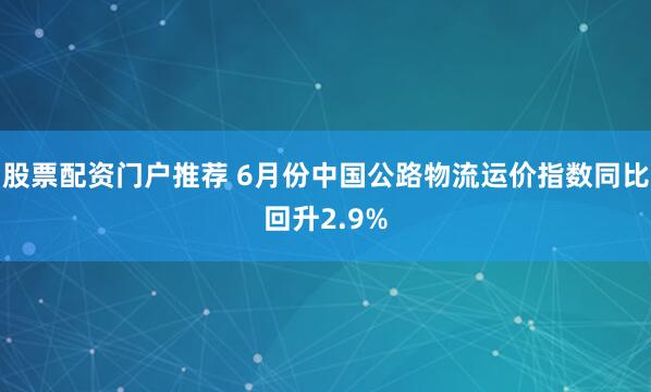 股票配资门户推荐 6月份中国公路物流运价指数同比回升2.9%