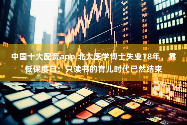 中国十大配资app 北大医学博士失业18年，靠低保度日：只读书的育儿时代已然结束