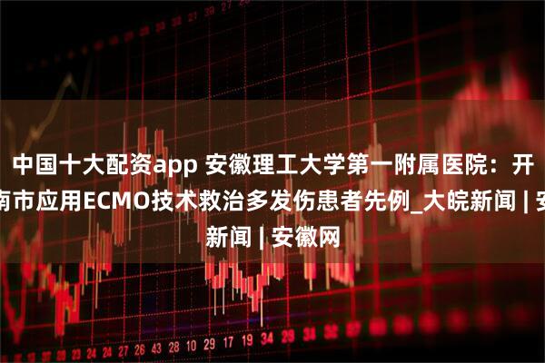 中国十大配资app 安徽理工大学第一附属医院：开创淮南市应用ECMO技术救治多发伤患者先例_大皖新闻 | 安徽网