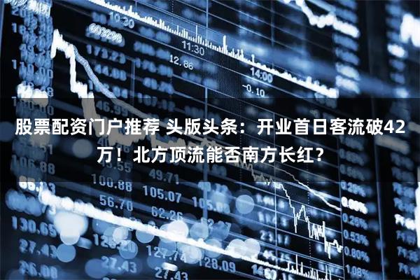 股票配资门户推荐 头版头条：开业首日客流破42万！北方顶流能否南方长红？