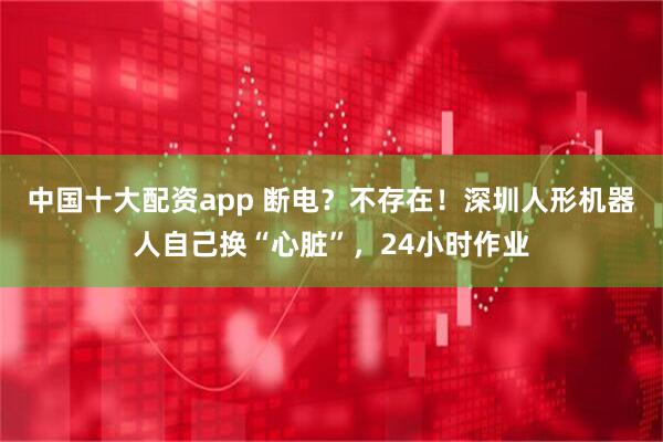 中国十大配资app 断电？不存在！深圳人形机器人自己换“心脏”，24小时作业