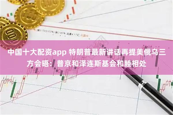 中国十大配资app 特朗普最新讲话再提美俄乌三方会晤：普京和泽连斯基会和睦相处