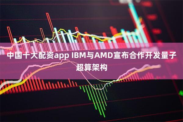 中国十大配资app IBM与AMD宣布合作开发量子超算架构