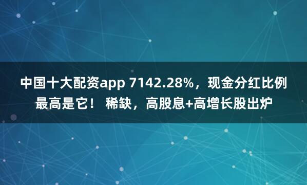 中国十大配资app 7142.28%，现金分红比例最高是它！ 稀缺，高股息+高增长股出炉