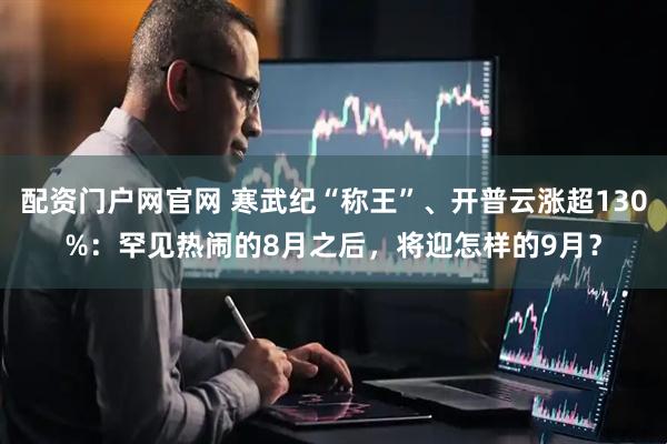 配资门户网官网 寒武纪“称王”、开普云涨超130%：罕见热闹的8月之后，将迎怎样的9月？