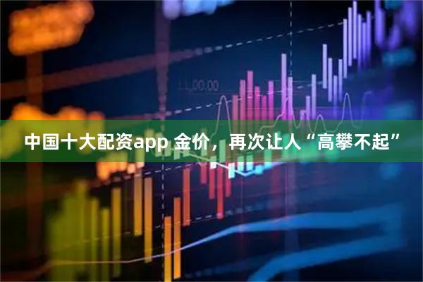 中国十大配资app 金价，再次让人“高攀不起”