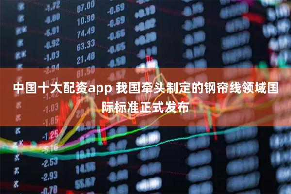 中国十大配资app 我国牵头制定的钢帘线领域国际标准正式发布