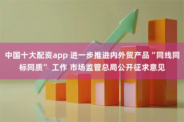 中国十大配资app 进一步推进内外贸产品“同线同标同质” 工作 市场监管总局公开征求意见