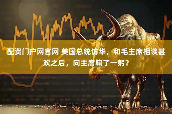 配资门户网官网 美国总统访华，和毛主席相谈甚欢之后，向主席鞠了一躬？