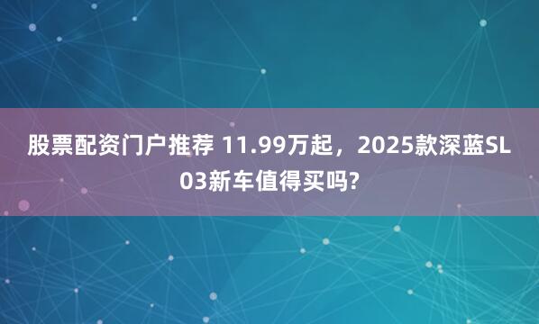 股票配资门户推荐 11.99万起，2025款深蓝SL03新车值得买吗?