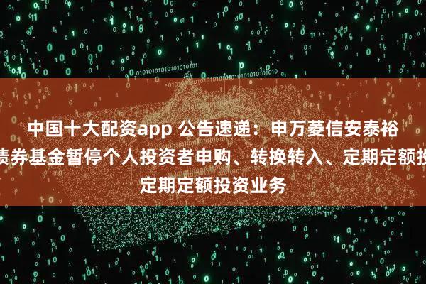 中国十大配资app 公告速递：申万菱信安泰裕利纯债债券基金暂停个人投资者申购、转换转入、定期定额投资业务