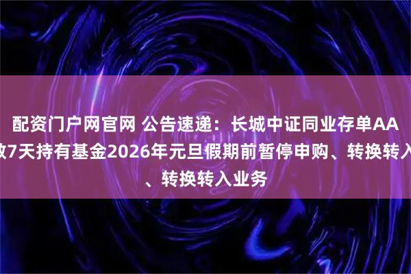 配资门户网官网 公告速递：长城中证同业存单AAA指数7天持有基金2026年元旦假期前暂停申购、转换转入业务