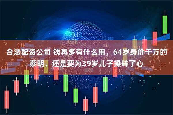 合法配资公司 钱再多有什么用，64岁身价千万的蔡明，还是要为39岁儿子操碎了心