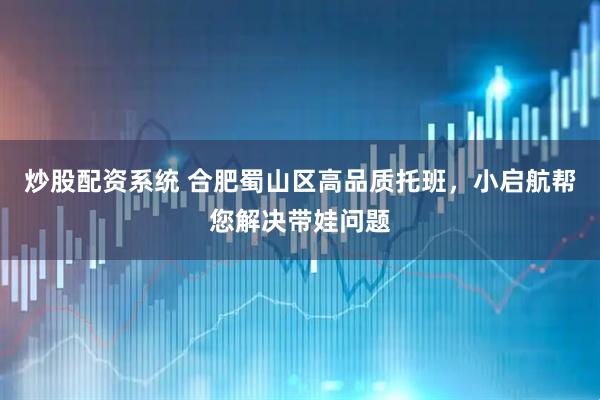 炒股配资系统 合肥蜀山区高品质托班，小启航帮您解决带娃问题