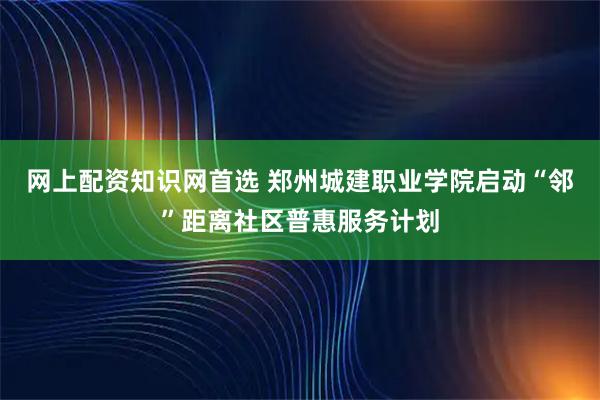 网上配资知识网首选 郑州城建职业学院启动“邻”距离社区普惠服务计划