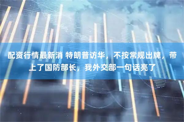 配资行情最新消 特朗普访华，不按常规出牌，带上了国防部长，我外交部一句话亮了