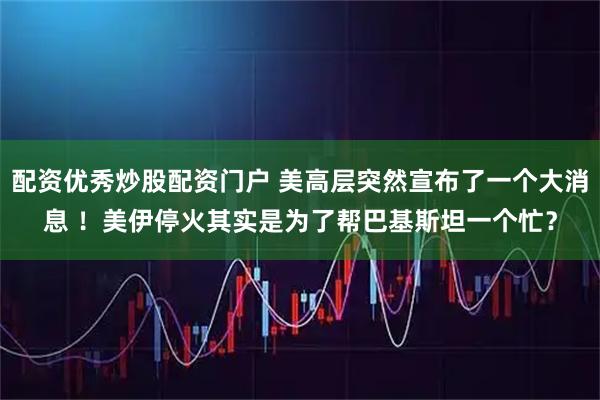 配资优秀炒股配资门户 美高层突然宣布了一个大消息 ！美伊停火其实是为了帮巴基斯坦一个忙？