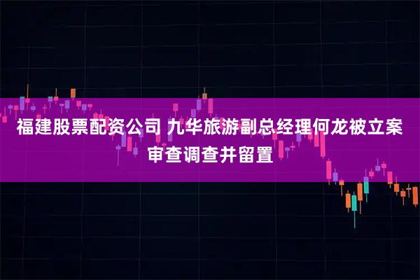 福建股票配资公司 九华旅游副总经理何龙被立案审查调查并留置