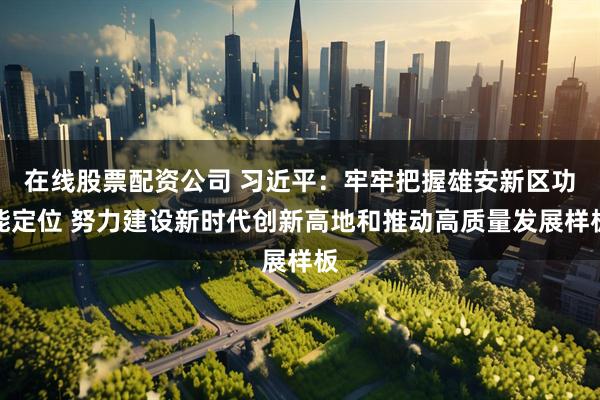 在线股票配资公司 习近平：牢牢把握雄安新区功能定位 努力建设新时代创新高地和推动高质量发展样板