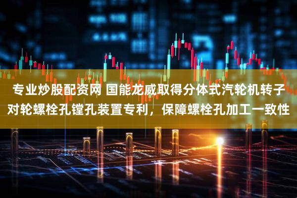 专业炒股配资网 国能龙威取得分体式汽轮机转子对轮螺栓孔镗孔装置专利，保障螺栓孔加工一致性